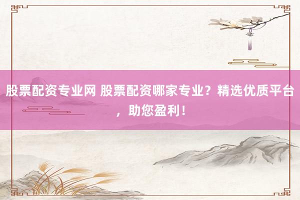 股票配资专业网 股票配资哪家专业？精选优质平台，助您盈利！