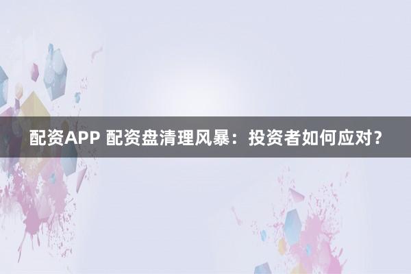 配资APP 配资盘清理风暴：投资者如何应对？