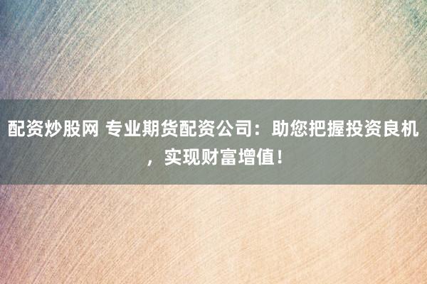 配资炒股网 专业期货配资公司：助您把握投资良机，实现财富增值！