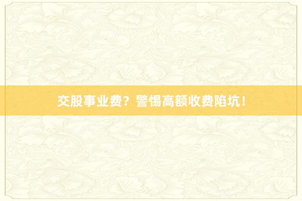 交股事业费？警惕高额收费陷坑！