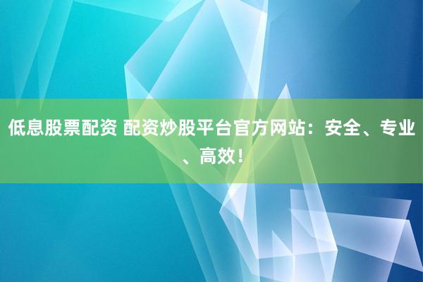 低息股票配资 配资炒股平台官方网站：安全、专业、高效！
