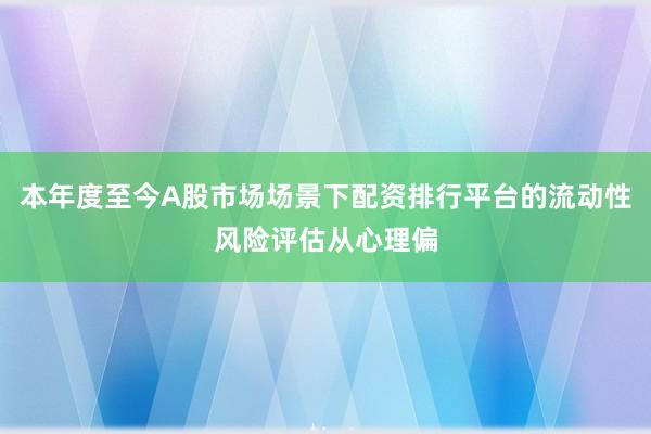 本年度至今A股市场场景下配资排行平台的流动性风险评估从心理偏