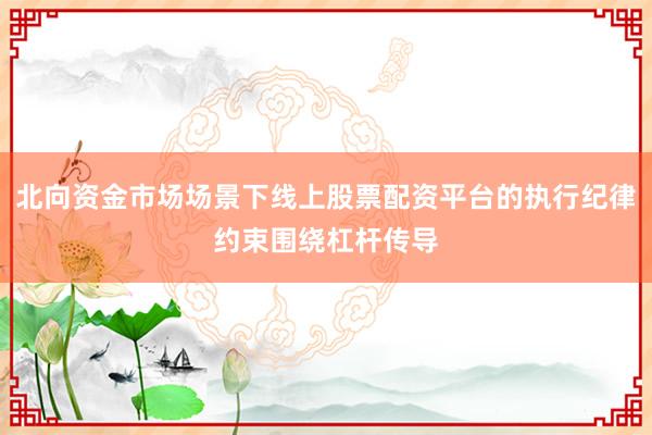 北向资金市场场景下线上股票配资平台的执行纪律约束围绕杠杆传导