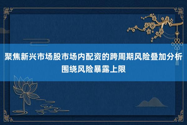 聚焦新兴市场股市场内配资的跨周期风险叠加分析围绕风险暴露上限