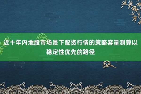 近十年内地股市场景下配资行情的策略容量测算以稳定性优先的路径