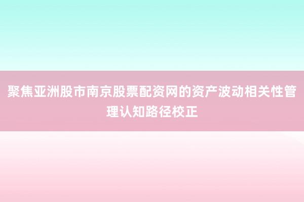 聚焦亚洲股市南京股票配资网的资产波动相关性管理认知路径校正