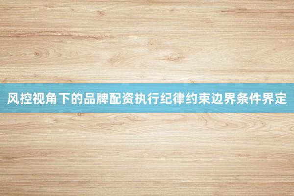 风控视角下的品牌配资执行纪律约束边界条件界定