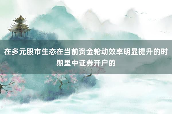 在多元股市生态在当前资金轮动效率明显提升的时期里中证券开户的