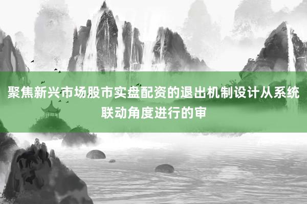 聚焦新兴市场股市实盘配资的退出机制设计从系统联动角度进行的审