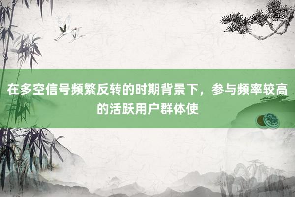 在多空信号频繁反转的时期背景下，参与频率较高的活跃用户群体使