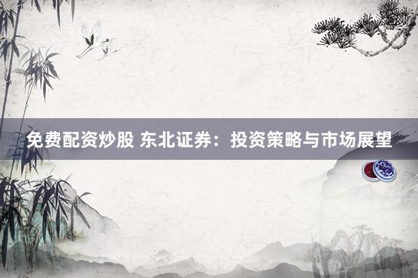 免费配资炒股 东北证券：投资策略与市场展望