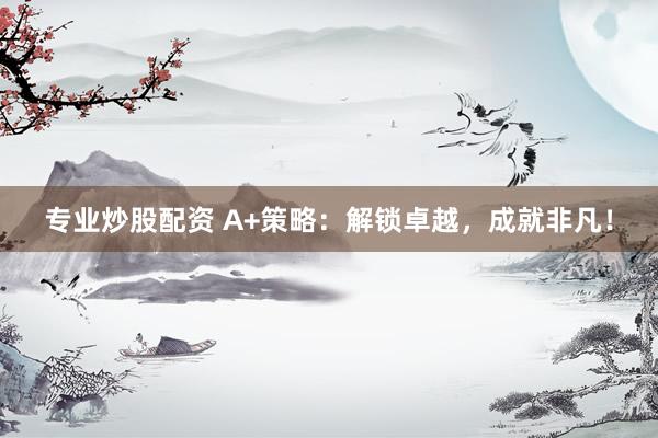 专业炒股配资 A+策略：解锁卓越，成就非凡！