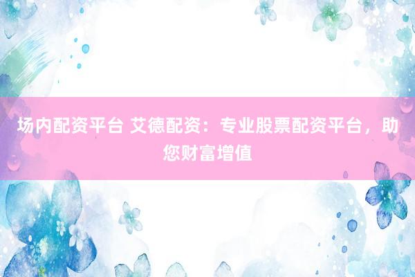 场内配资平台 艾德配资：专业股票配资平台，助您财富增值
