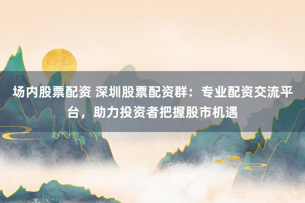 场内股票配资 深圳股票配资群：专业配资交流平台，助力投资者把握股市机遇