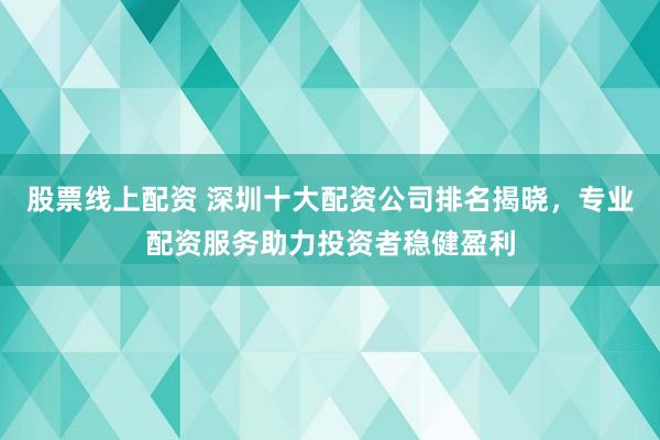 股票线上配资 深圳十大配资公司排名揭晓，专业配资服务助力投资者稳健盈利