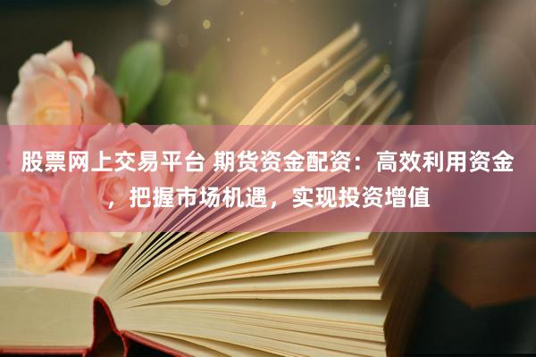 股票网上交易平台 期货资金配资：高效利用资金，把握市场机遇，实现投资增值