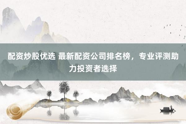 配资炒股优选 最新配资公司排名榜，专业评测助力投资者选择