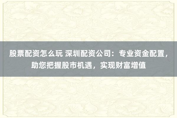 股票配资怎么玩 深圳配资公司：专业资金配置，助您把握股市机遇，实现财富增值
