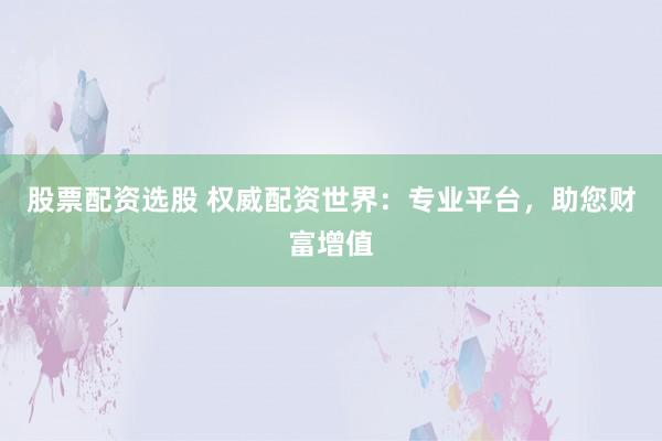 股票配资选股 权威配资世界：专业平台，助您财富增值