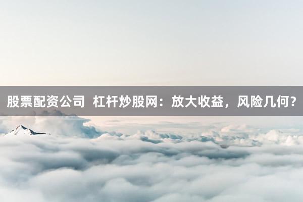 股票配资公司  杠杆炒股网：放大收益，风险几何？