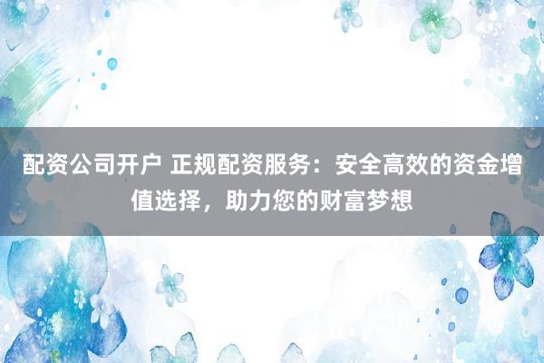 配资公司开户 正规配资服务：安全高效的资金增值选择，助力您的财富梦想
