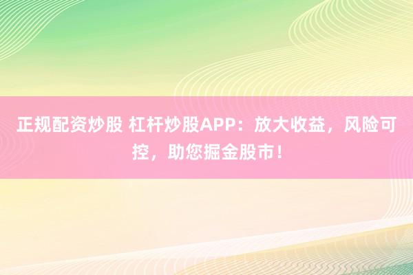 正规配资炒股 杠杆炒股APP：放大收益，风险可控，助您掘金股市！