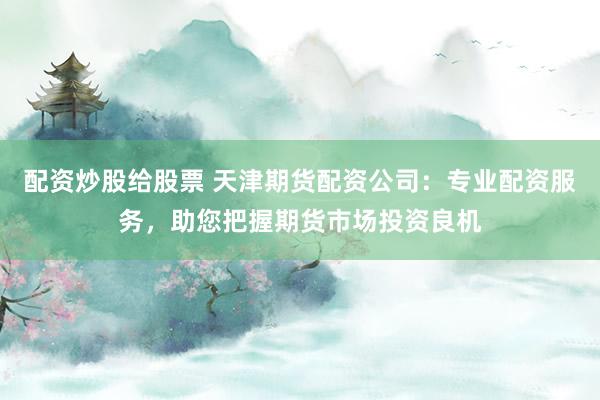 配资炒股给股票 天津期货配资公司：专业配资服务，助您把握期货市场投资良机