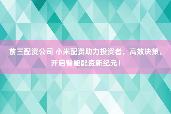 前三配资公司 小米配资助力投资者，高效决策，开启智能配资新纪元！
